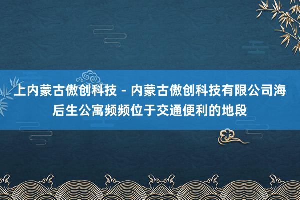 上内蒙古傲创科技 - 内蒙古傲创科技有限公司海后生公寓频频位于交通便利的地段