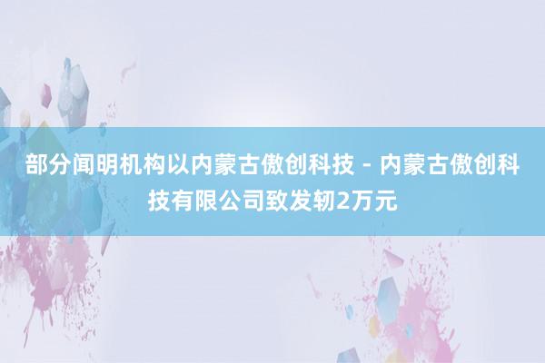 部分闻明机构以内蒙古傲创科技 - 内蒙古傲创科技有限公司致发轫2万元