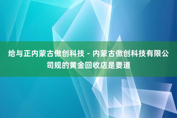 给与正内蒙古傲创科技 - 内蒙古傲创科技有限公司规的黄金回收店是要道
