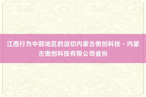 江西行为中部地区的迫切内蒙古傲创科技 - 内蒙古傲创科技有限公司省份
